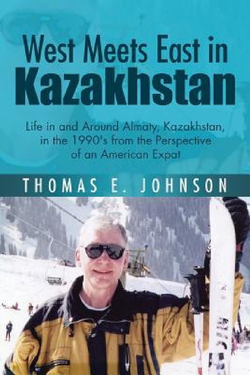 West Meets East in Kazakhstan: Life in and Around Almaty, Kazakhstan, in the 1990's from the Perspective of an American Expat by Thomas E. Johnson