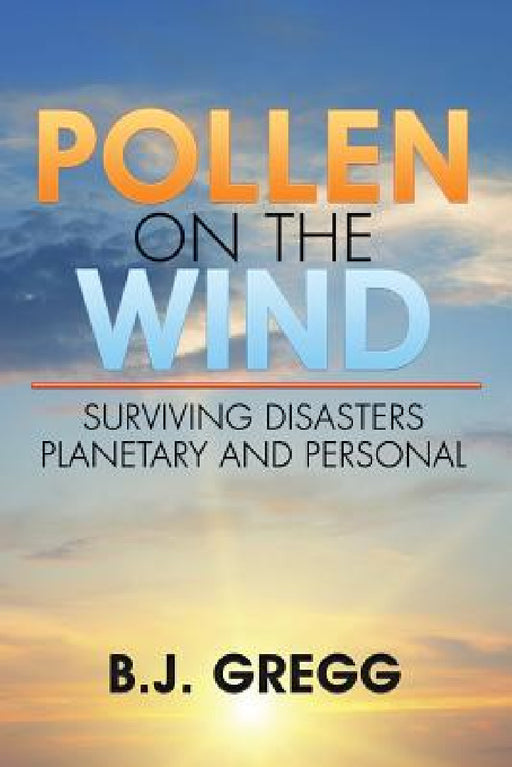 Pollen on the Wind: Surviving Disasters - Planetary and Personal by B. J. Gregg