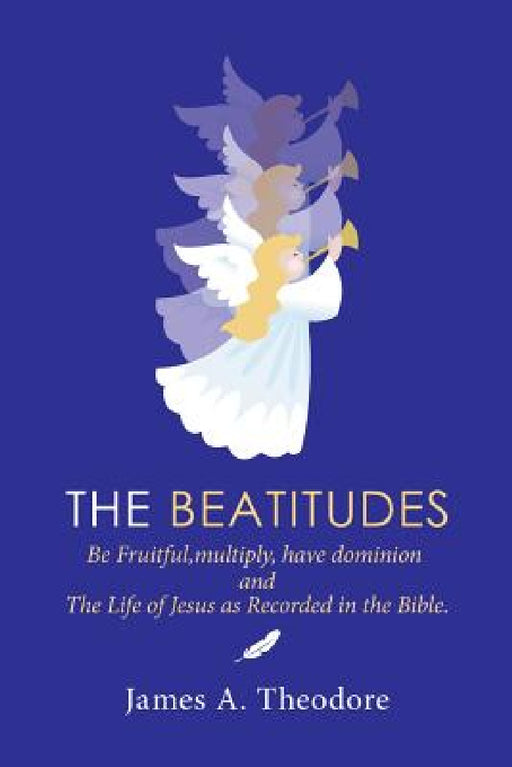 The Beatitudes: Be Fruitful, Multiply, Have Dominion and the Life of Jesus as Recorded in the Bible. by James A. Theodore
