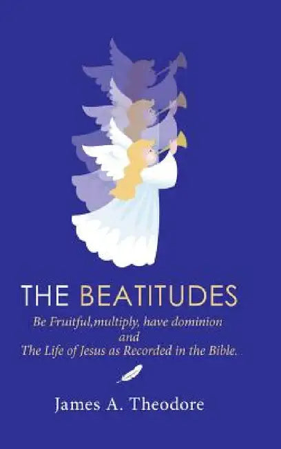 The Beatitudes: Be Fruitful, Multiply, Have Dominion and the Life of Jesus as Recorded in the Bible. by James A. Theodore