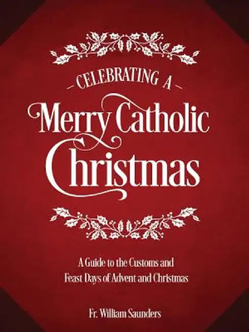 Celebrating a Merry Catholic Christmas: A Guide to the Customs and Feast Days of Advent and Christmas by William P. Saunders