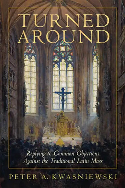 Turned Around: Replying to the Most Common Objections Against the Traditional Latin Mass by Peter Kwasniewski