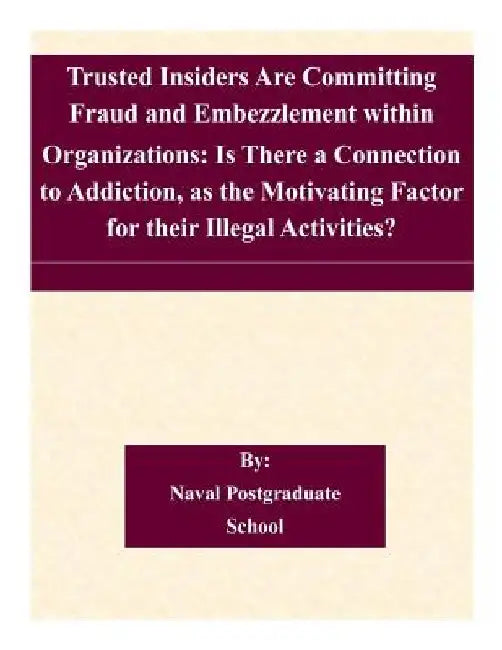 Trusted Insiders Are Committing Fraud and Embezzlement within Organizations: Is There a Connection to Addiction, as the Motivating Factor for their Il by Naval Postgraduate School