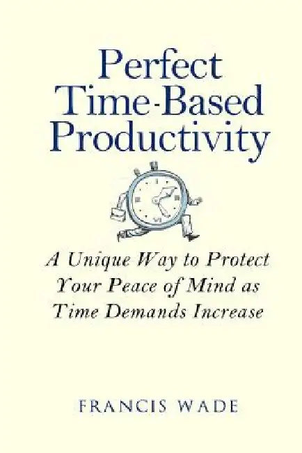 Perfect Time-Based Productivity: A unique way to protect your peace of mind as time demands increase by Francis Wade
