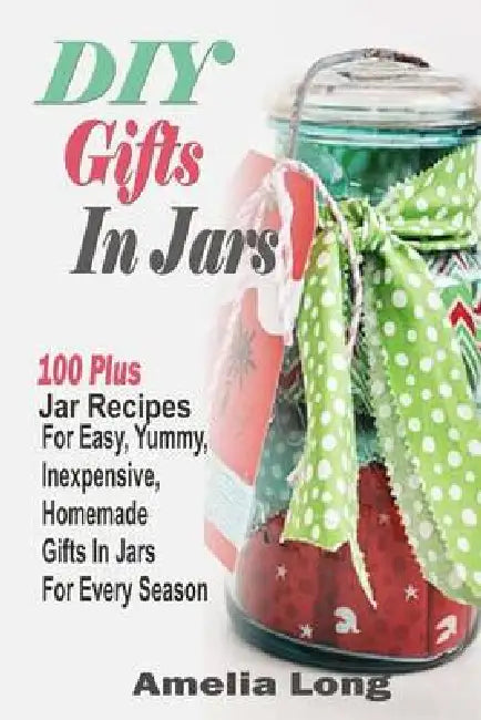 DIY Gifts In Jars: 100 Plus Jar Recipes For Easy, Yummy, Inexpensive, Homemade Gifts In Jars For Every Season by Amelia Long