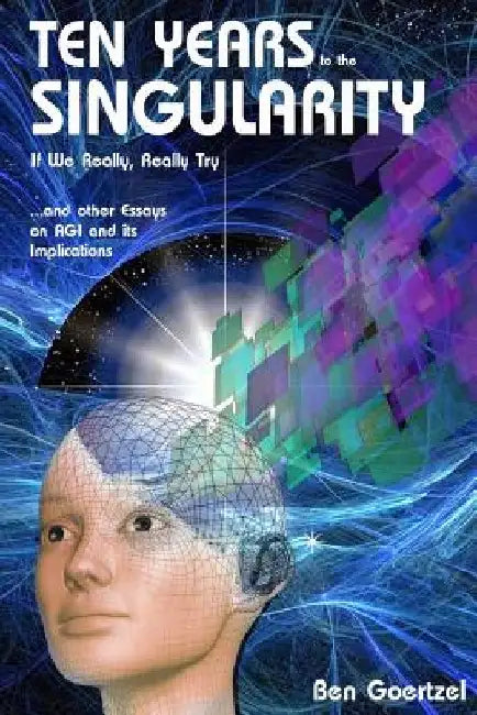 Ten Years To the Singularity If We Really Really Try: ... and other Essays on AGI and its Implications by Ben Goertzel