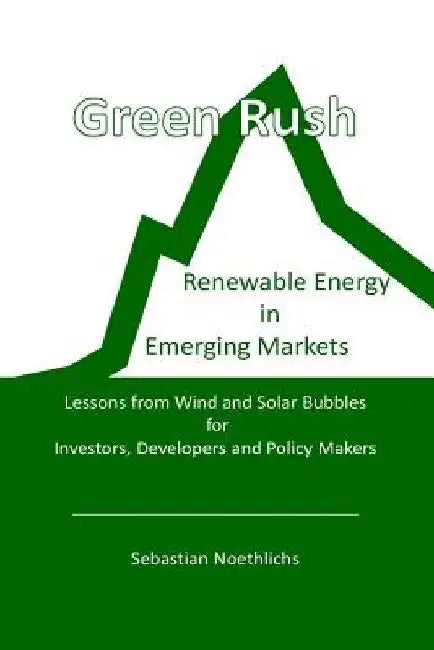 Green Rush: Renewable Energy in Emerging Markets Lessons from Wind and Solar Bubbles for Investors, Developers and Policy Makers by Sebastian Noethlichs