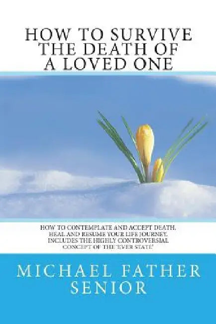 How to Survive the Death of a Loved One: How to Contemplate and Accept Death, Heal and Resume Your Life Journey. Includes the Revolutionary Ever State by Michael Father Senior