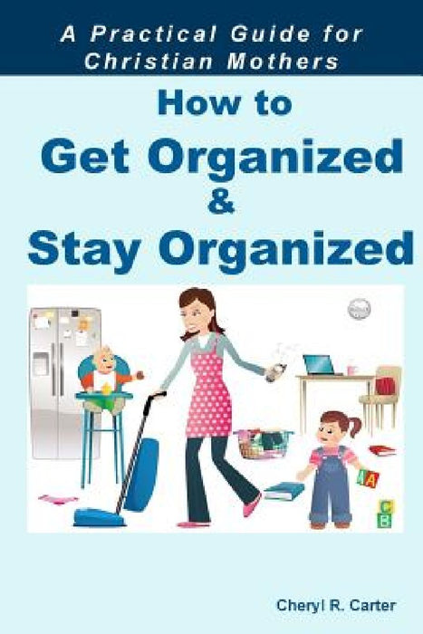 How to Get Organized and Stay Organized: A Practical Guide for Christian Mothers by Cheryl R. Carter