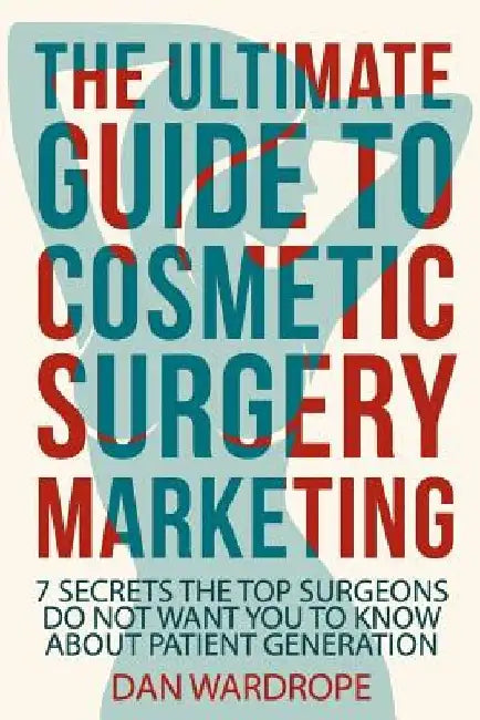 The Ultimate Guide To Cosmetic Surgery Marketing: 7 Secrets The Top Surgeons Do Not Want You To Know About Patient Generation by Dan Wardrope