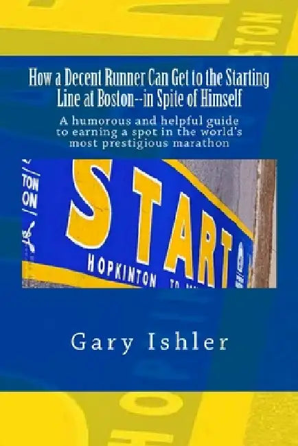 How a Decent Runner Can Get to the Starting Line at Boston--in Spite of Himself: A humorous and Helpful Guide to Qualifying for the Boston Marathon by Gary Ishler