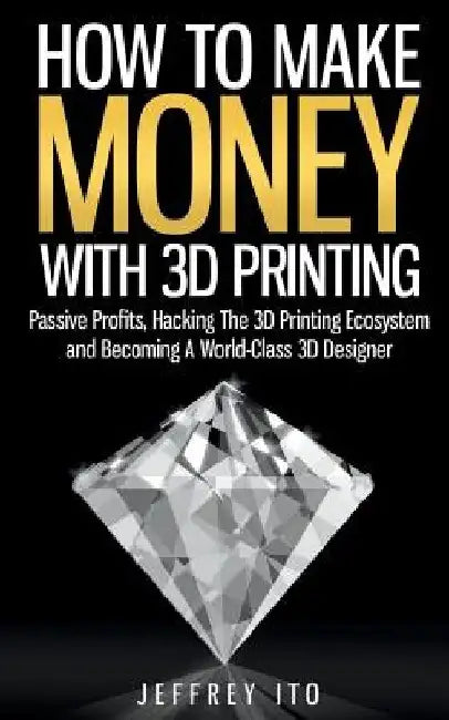 How To Make Money With 3D Printing: Passive Profits, Hacking The 3D Printing Ecosystem And Becoming A World-Class 3D Designer by Jeffrey Ito