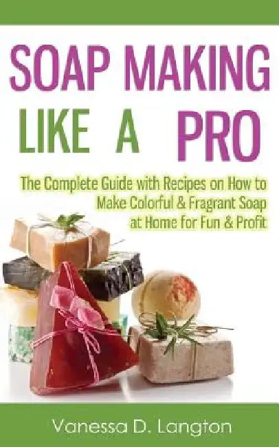 Soap Making Like A Pro: The Complete Guide with Recipes on How to Make Colorful & Fragrant Soap at Home for Fun & Profit by Vanessa D. Langton