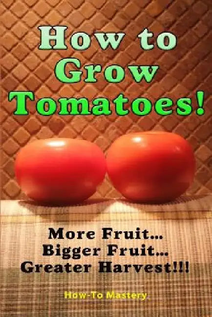 How to Grow Tomatoes: More Fruit, Bigger Fruit, Greater Harvest by How to Mastery