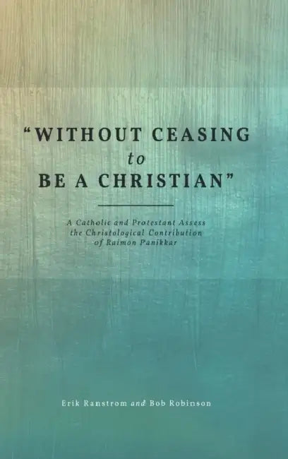 Without Ceasing to Be a Christian: A Catholic and Protestant Assess the Christological Contribution of Raimon Panikkar by Erik Ranstrom, Bob Robinson
