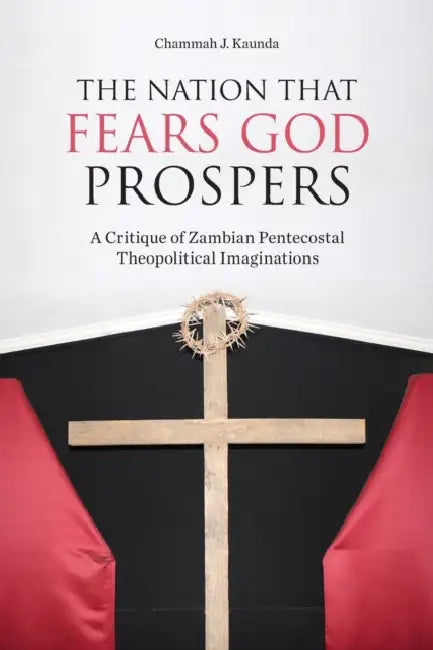The Nation That Fears God Prospers: A Critique of Zambian Pentecostal Theopolitical Imaginations by Chammah J. Kaunda