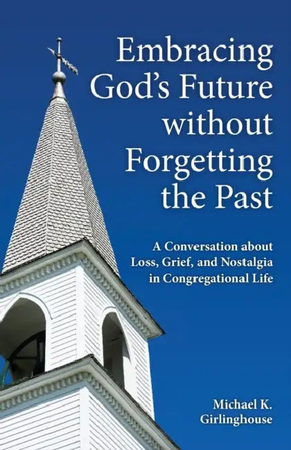 Embracing God's Future Without Forgetting the Past: A Conversation about Loss, Grief, and Nostalgia in Congregational Life by Michael K. Girlinghouse