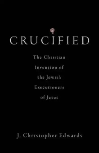 Crucified: The Christian Invention of the Jewish Executioners of Jesus by J. Christopher Edwards