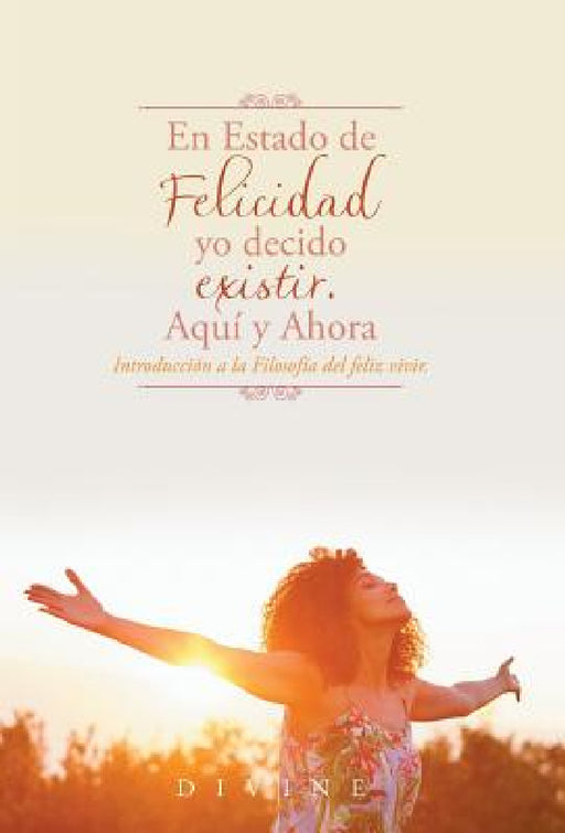 En Estado de Felicidad yo decido existir. Aquí y Ahora.: Introducción a la Filosofía del feliz vivir. by Divine