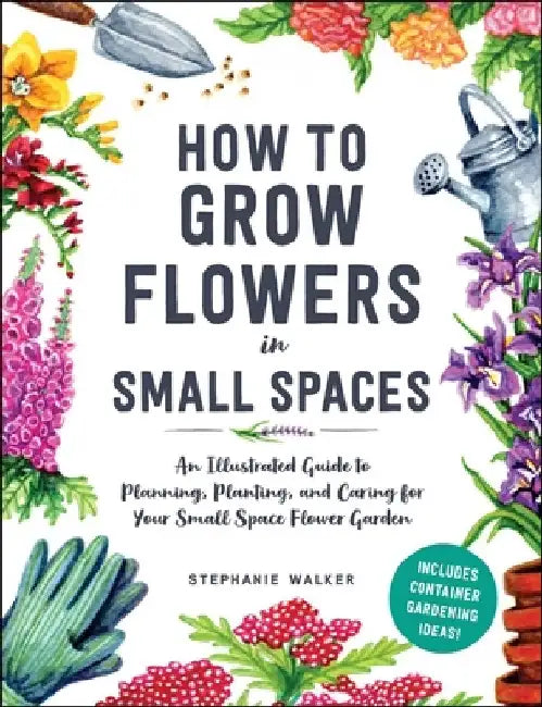An Illustrated Guide to Flower Gardening in Small Spaces: How to Plan, Plant, and Care for the Small Space Garden of Your Dreams by Stephanie Walker