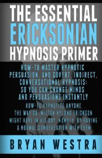 The Essential Ericksonian Hypnosis Primer: How-To Master Hypnotic Persuasion, And Covert, Indirect, Conversational Hypnosis; So You Can Change Minds A by Bryan Westra