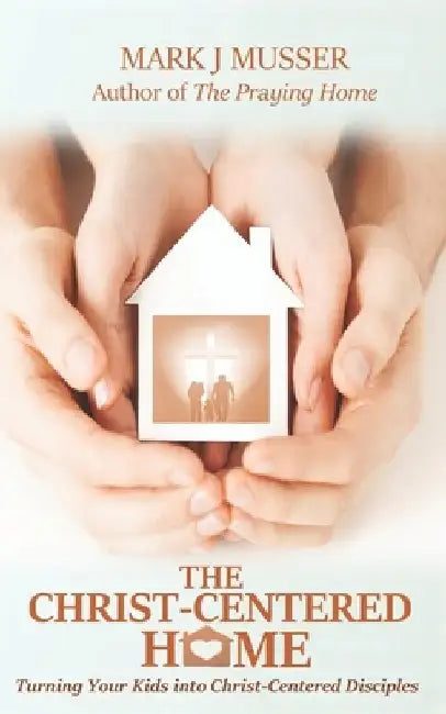 The Christ-Centered Home: Turning Your Kids into Christ-Centered Disciples by Mark J. Musser