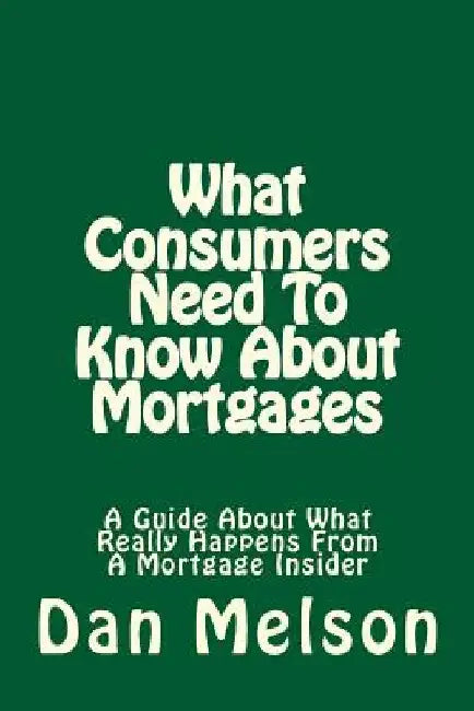 What Consumers Need To Know About Mortgages: A Guide About What Really Happens From A Mortgage Insider by Dan Melson