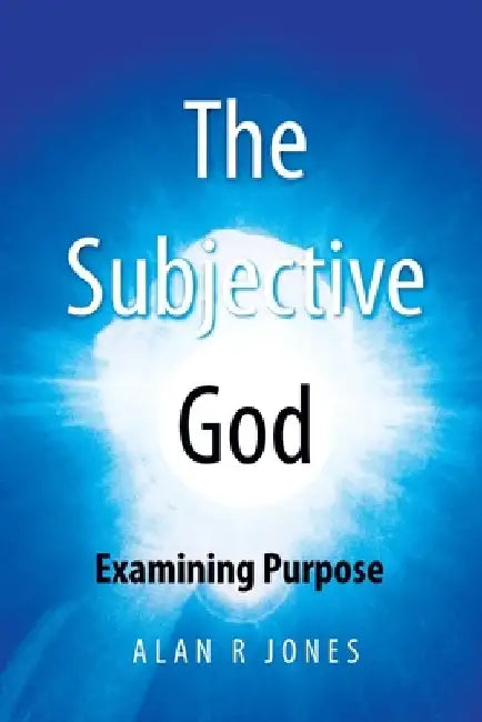 The Subjective God: Examining the Singularity of Purpose by Alan R. Jones
