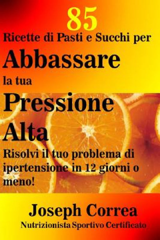 85 Ricette di Pasti e Succhi per Abbassare la tua Pressione Alta: Risolvi il tuo problema di ipertensione in 12 giorni o meno! by Correa (Nutrizionista Sportivo Certifica