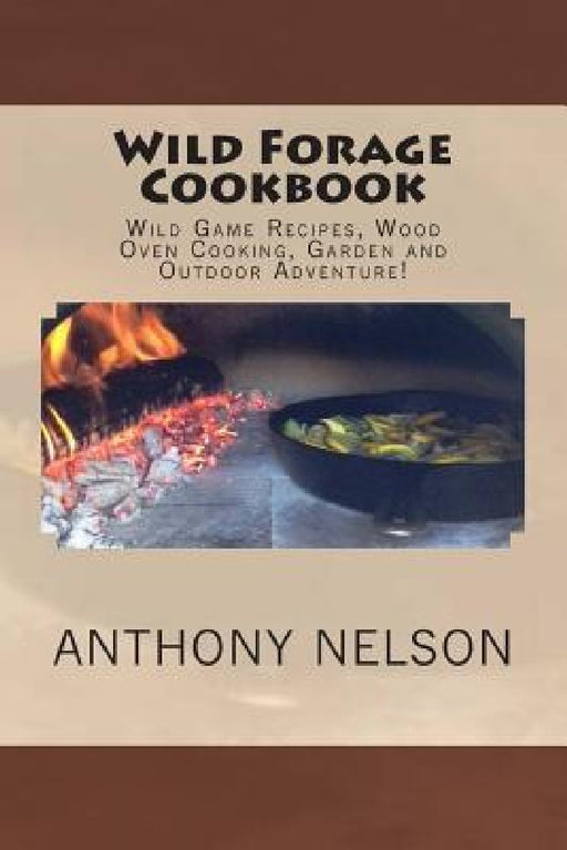 Wild Forage Cookbook: Wild Game Recipes, Wood Oven Cooking, Garden and Outdoor Adventure! by Anthony L. Nelson