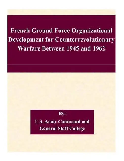 French Ground Force Organizational Development for Counterrevolutionary Warfare Between 1945 and 1962 by U. S. Army Command and General Staff Col