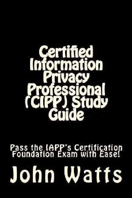 Certified Information Privacy Professional (CIPP) Study Guide: Pass the IAPP's Certification Foundation Exam with Ease! by John Watts