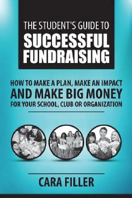 The Student's Guide to Successful Fundraising: How to Make a Plan, Make an Impact and Make BIG Money for Your School, Club or Organization by Cara Filler