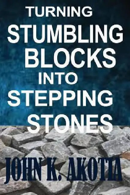Turning Stumbling Blocks Into Stepping Stones by John Kennedy Akotia