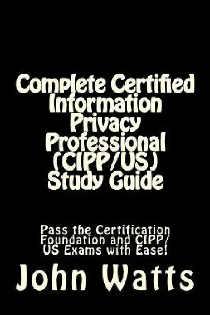 Complete Certified Information Privacy Professional (CIPP/US) Study Guide: Pass the Certification Foundation and CIPP/US Exams with Ease! by John Watts