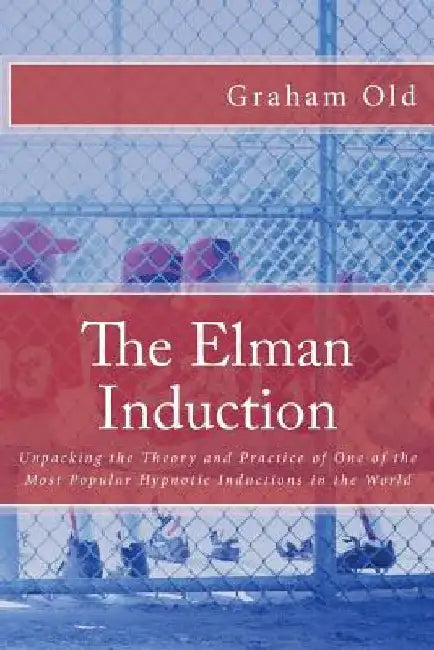 The Elman Induction: Unpacking the Theory and Practice of One of the Most Popular Hypnotic Inductions in the World by Graham Old