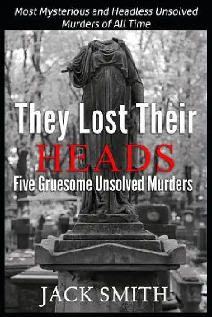 They Lost Their Heads Five Gruesome Unsolved Murders: Most Mysterious and Headless Unsolved Murders of All Times by Jack Smith