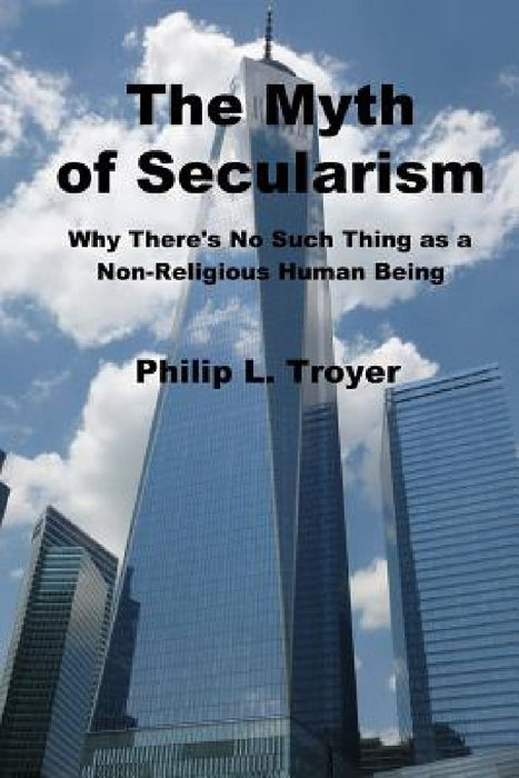 The Myth of Secularism: Why There's No Such Thing as a Non-Religious Human Being by Philip L. Troyer