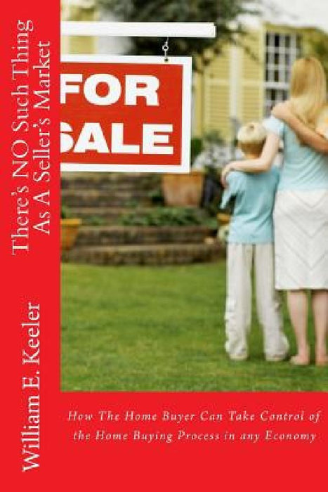 There's No Such Thing as a Seller's Market: How the Home Buyer Can Take Control of the Buying Process in Any Economy by William E. Keeler