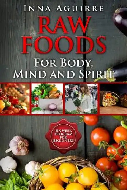 Raw Foods For Body, Mind And Spirit: Six Week Program For Beginners: 42 recipes included, no dehydrator needed, no complex techniques by Inna Aguirre