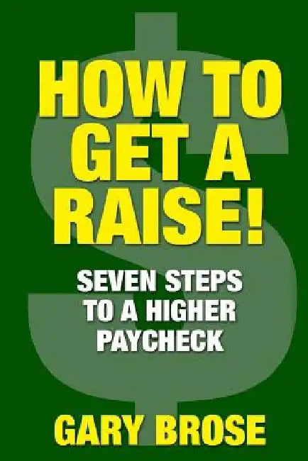 How to Get a Raise: 7 Steps to a Higher Paycheck by Gary Brose