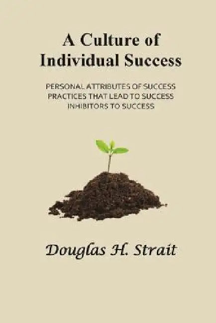 A Culture of Individual Success: Personal Attributes of Success, Practices that Lead to Success, Inhibitors to Success by Douglas H. Strait