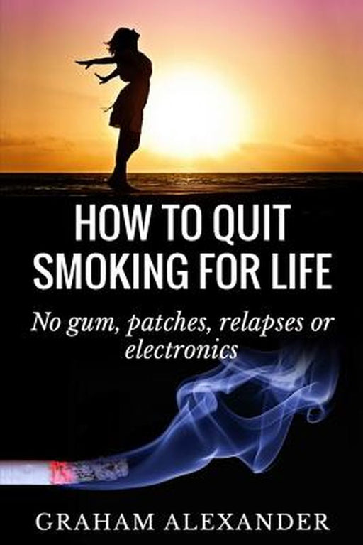 How to Quit Smoking for Life: No Gum Patches Relapses or Electronics: No Gum, Patches, Relapses or Electronics by MR Graham Alexander
