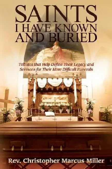 Saints I Have Known and Buried: Tributes That Help Define Their Legacy and Sermons for Their More Difficult Funerals by Christopher Marcus Miller