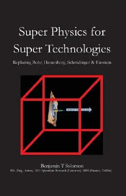 Super Physics for Super Technologies: Replacing Bohr, Heisenberg, Schrodinger & Einstein by Benjamin Thomas Solomon