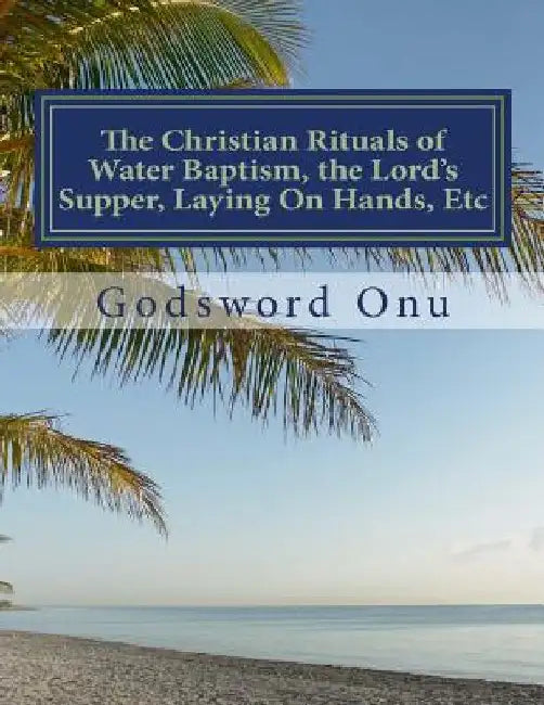 The Christian Rituals of Water Baptism, the Lord's Supper, Laying On Hands, Etc: Water Baptism, the Communion, and Laying Hands by Godsword Godswill Onu