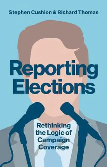 Reporting Elections: Rethinking the Logic of Campaign Coverage by Stephen Cushion