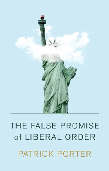 The False Promise of Liberal Order: Nostalgia, Delusion and the Rise of Trump by Patrick Porter