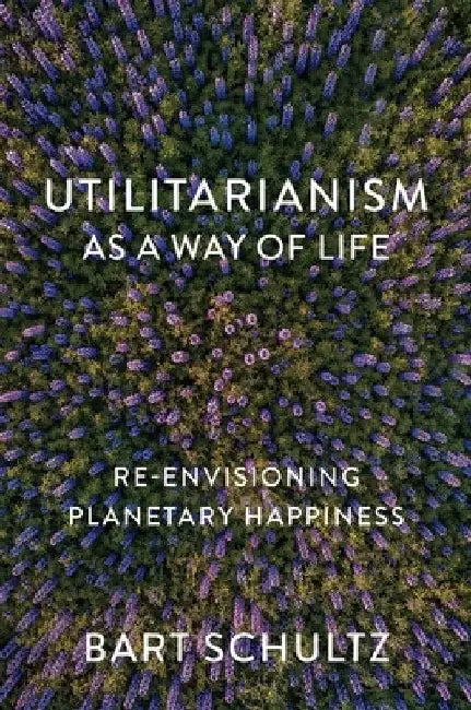 Utilitarianism as a Way of Life: Re-Envisioning Planetary Happiness by Bart Schultz