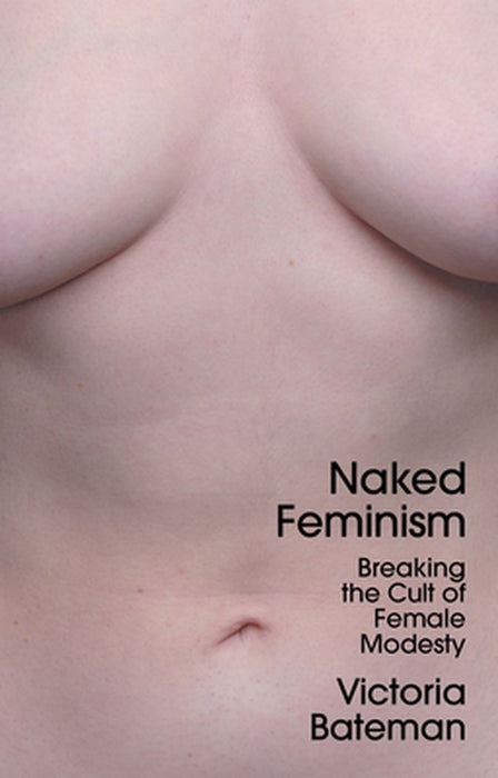 Naked Feminism - Breaking The Cult Of Female Modesty by Bateman, Victoria